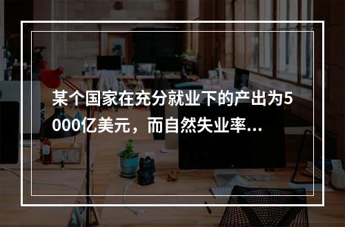 某个国家在充分就业下的产出为5000亿美元，而自然失业率为5