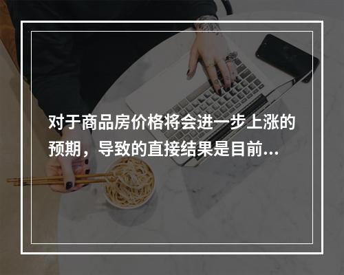 对于商品房价格将会进一步上涨的预期，导致的直接结果是目前商品