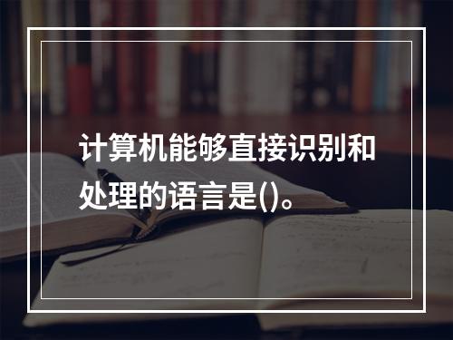 计算机能够直接识别和处理的语言是()。