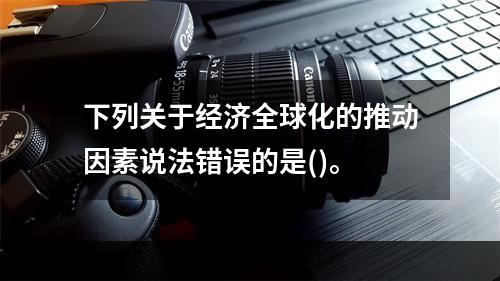 下列关于经济全球化的推动因素说法错误的是()。