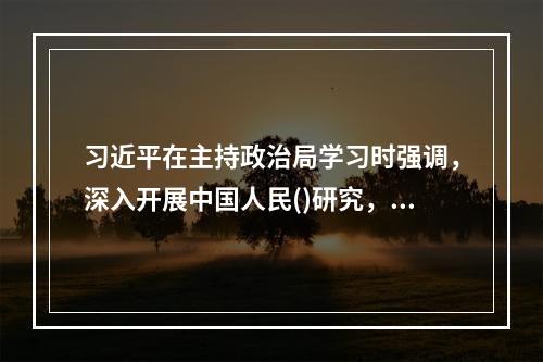 习近平在主持政治局学习时强调，深入开展中国人民()研究，必须