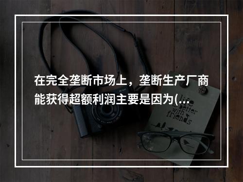 在完全垄断市场上，垄断生产厂商能获得超额利润主要是因为( )