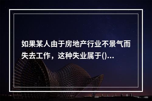 如果某人由于房地产行业不景气而失去工作，这种失业属于()。