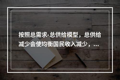 按照总需求-总供给模型，总供给减少会使均衡国民收入减少，这种