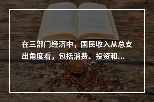 在三部门经济中，国民收入从总支出角度看，包括消费、投资和政府