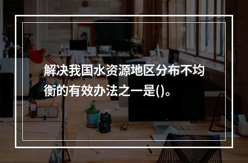 解决我国水资源地区分布不均衡的有效办法之一是()。