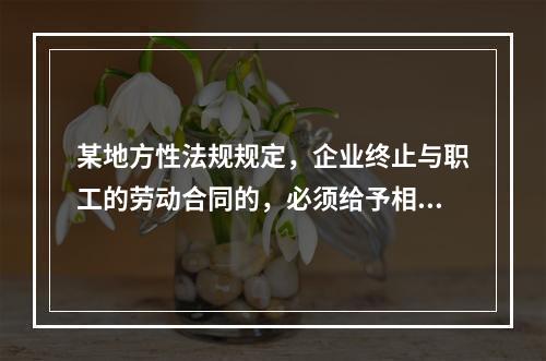 某地方性法规规定，企业终止与职工的劳动合同的，必须给予相应的