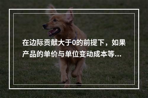 在边际贡献大于0的前提下，如果产品的单价与单位变动成本等额提