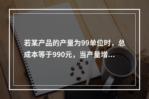 若某产品的产量为99单位时，总成本等于990元，当产量增加到