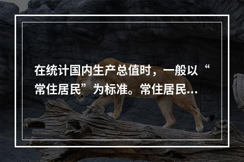 在统计国内生产总值时，一般以“常住居民”为标准。常住居民是指