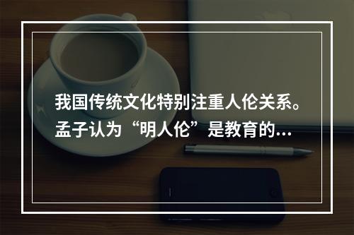 我国传统文化特别注重人伦关系。孟子认为“明人伦”是教育的根本