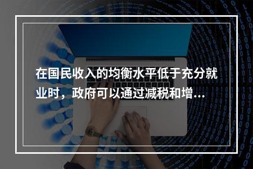 在国民收入的均衡水平低于充分就业时，政府可以通过减税和增加政