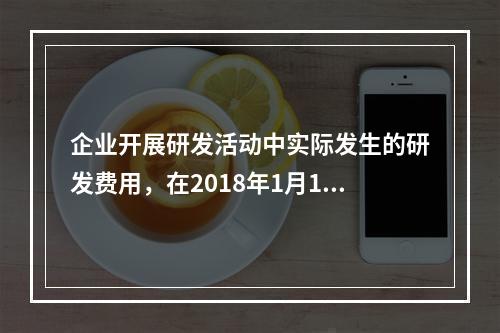 企业开展研发活动中实际发生的研发费用，在2018年1月1日至