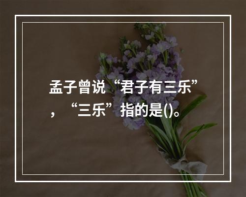 孟子曾说“君子有三乐”，“三乐”指的是()。