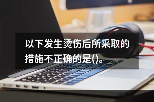 以下发生烫伤后所采取的措施不正确的是()。