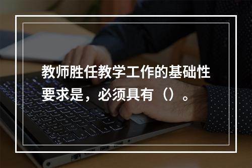 教师胜任教学工作的基础性要求是，必须具有（）。