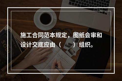 施工合同范本规定，图纸会审和设计交底应由（　　）组织。