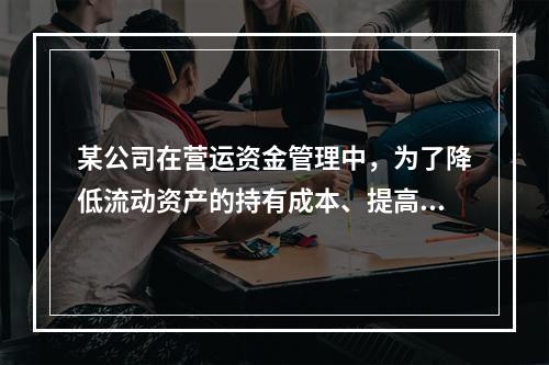 某公司在营运资金管理中，为了降低流动资产的持有成本、提高资产