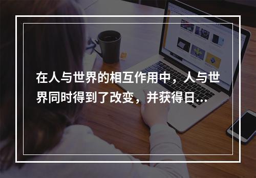 在人与世界的相互作用中，人与世界同时得到了改变，并获得日益丰