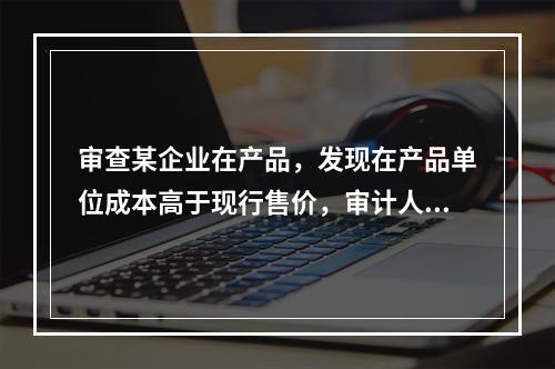 审查某企业在产品，发现在产品单位成本高于现行售价，审计人员应