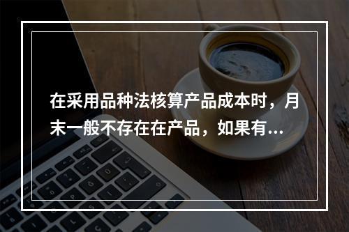 在采用品种法核算产品成本时，月末一般不存在在产品，如果有在产