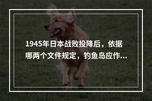 1945年日本战败投降后，依据哪两个文件规定，钓鱼岛应作为台