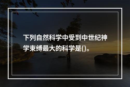 下列自然科学中受到中世纪神学束缚最大的科学是()。