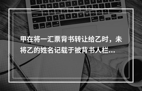 甲在将一汇票背书转让给乙时，未将乙的姓名记载于被背书人栏内。