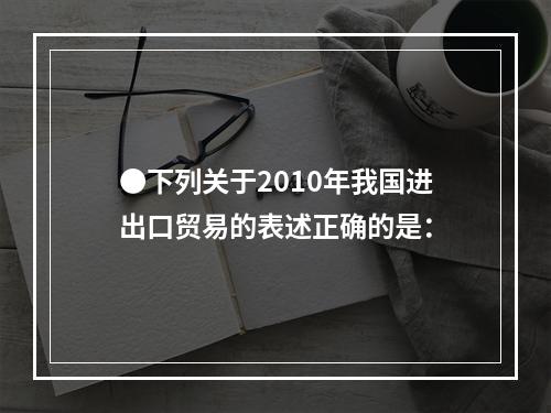 ●下列关于2010年我国进出口贸易的表述正确的是：