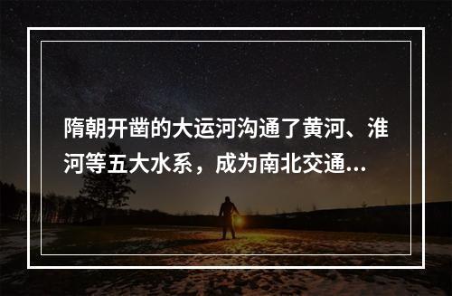 隋朝开凿的大运河沟通了黄河、淮河等五大水系，成为南北交通大动