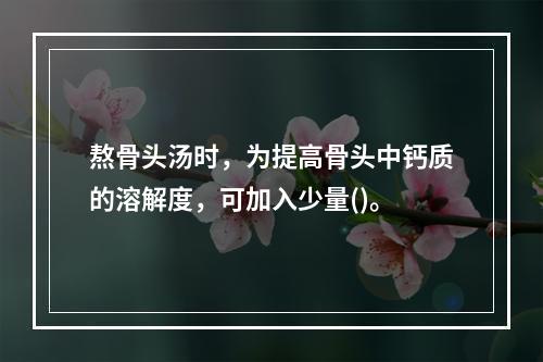 熬骨头汤时，为提高骨头中钙质的溶解度，可加入少量()。