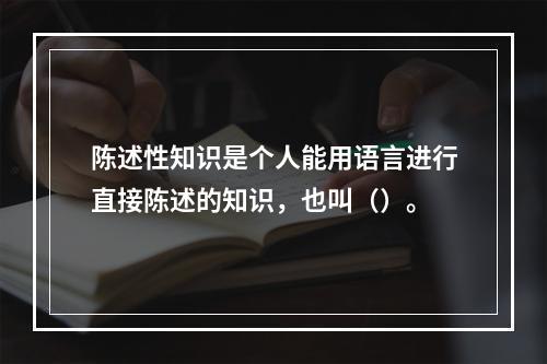 陈述性知识是个人能用语言进行直接陈述的知识，也叫（）。