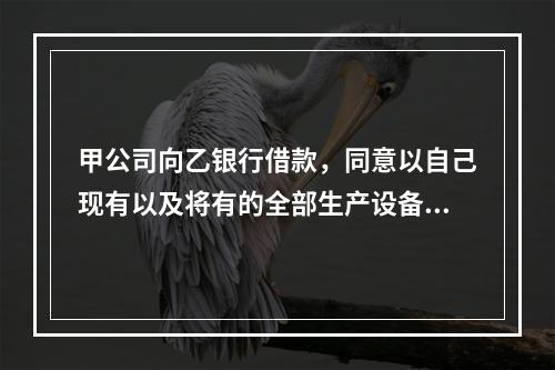 甲公司向乙银行借款，同意以自己现有以及将有的全部生产设备、原