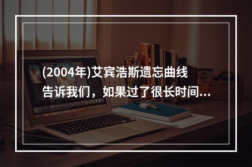 (2004年)艾宾浩斯遗忘曲线告诉我们，如果过了很长时间直到