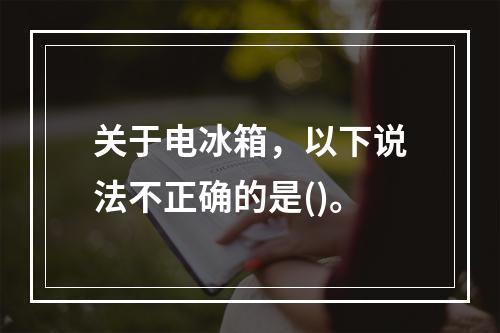 关于电冰箱，以下说法不正确的是()。