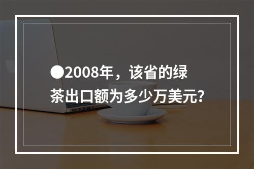 ●2008年，该省的绿茶出口额为多少万美元？