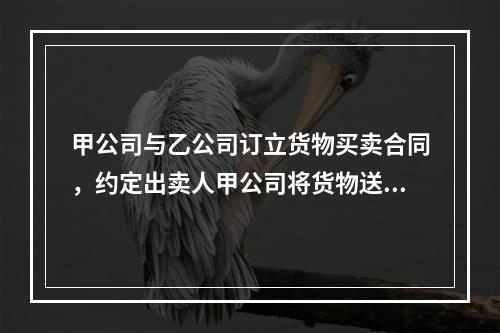 甲公司与乙公司订立货物买卖合同，约定出卖人甲公司将货物送至丙