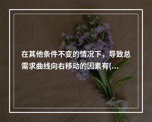 在其他条件不变的情况下，导致总需求曲线向右移动的因素有()。