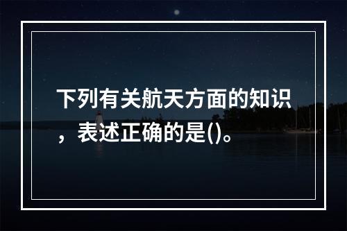 下列有关航天方面的知识，表述正确的是()。