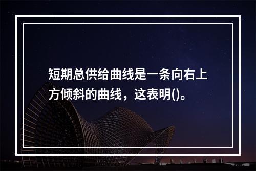 短期总供给曲线是一条向右上方倾斜的曲线，这表明()。