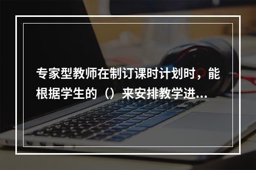 专家型教师在制订课时计划时，能根据学生的（）来安排教学进度。