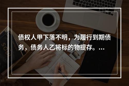 债权人甲下落不明，为履行到期债务，债务人乙将标的物提存。根据