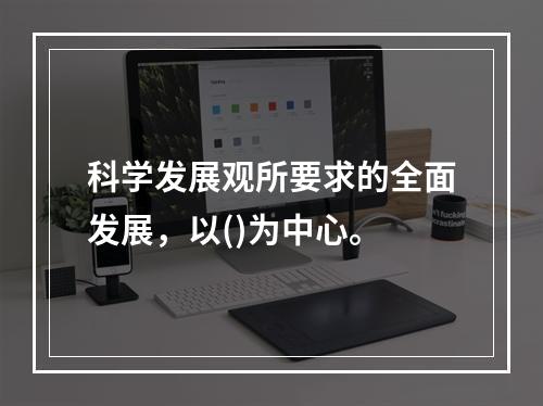 科学发展观所要求的全面发展，以()为中心。