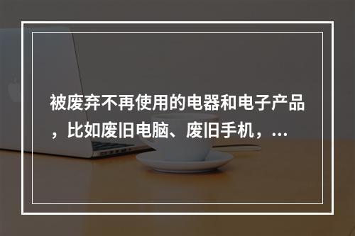 被废弃不再使用的电器和电子产品，比如废旧电脑、废旧手机，俗称