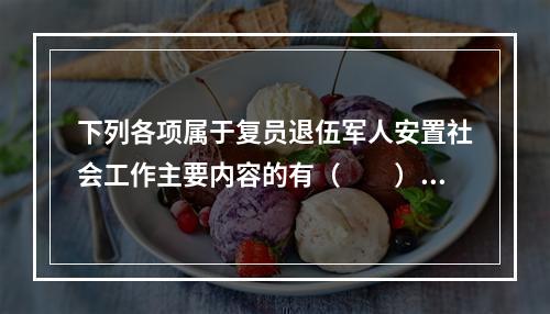 下列各项属于复员退伍军人安置社会工作主要内容的有（　　）。