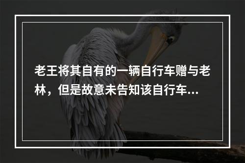 老王将其自有的一辆自行车赠与老林，但是故意未告知该自行车刹车