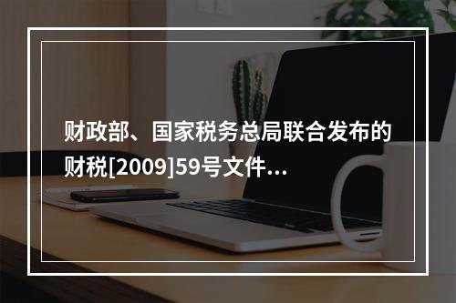 财政部、国家税务总局联合发布的财税[2009]59号文件和现