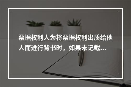 票据权利人为将票据权利出质给他人而进行背书时，如果未记载“质