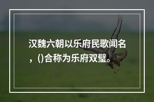 汉魏六朝以乐府民歌闻名，()合称为乐府双璧。