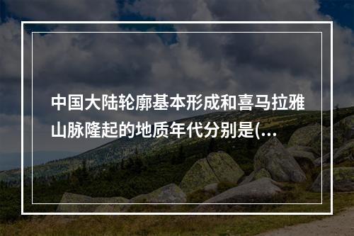 中国大陆轮廓基本形成和喜马拉雅山脉隆起的地质年代分别是()。